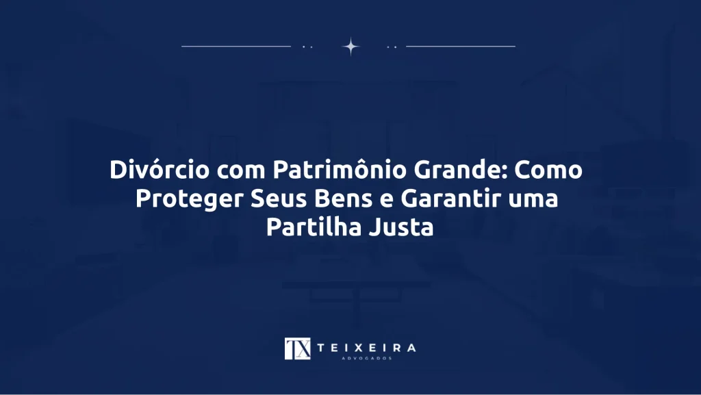 Divórcio com Patrimônio Grande: Como Proteger Seus Bens e Garantir uma Partilha Justa
